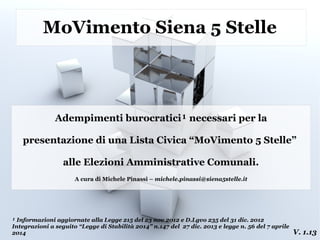 MoVimento Siena 5 Stelle
Adempimenti burocratici¹ necessari per la
presentazione di una Lista Civica “MoVimento 5 Stelle”
alle Elezioni Amministrative Comunali.
A cura di Michele Pinassi – michele.pinassi@siena5stelle.it
¹ Informazioni aggiornate alla Legge 215 del 23 nov 2012 e D.Lgvo 235 del 31 dic. 2012
Integrazioni a seguito “Legge di Stabilità 2014” n.147 del 27 dic. 2013 e legge n. 56 del 7 aprile
2014 V. 1.13
 