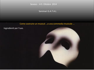 Seveso 
-­‐ 
4-­‐5 
O5obre 
2014 
Seminari 
G.A.T.A.L 
Come 
costruire 
un 
musical 
...o 
una 
commedia 
musicale 
... 
IngredienB 
per 
l'uso. 
 