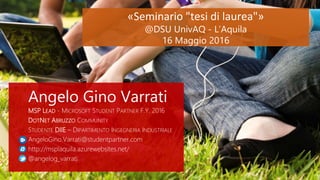 «Seminario "tesi di laurea"»
@DSU UnivAQ - L’Aquila
16 Maggio 2016
Angelo Gino Varrati
MSP LEAD - MICROSOFT STUDENT PARTNER F.Y. 2016
DOTNET ABRUZZO COMMUNITY
STUDENTE DIIE – DIPARTIMENTO INGEGNERIA INDUSTRIALE
AngeloGino.Varrati@studentpartner.com
http://msplaquila.azurewebsites.net/
@angelog_varrati
1
 