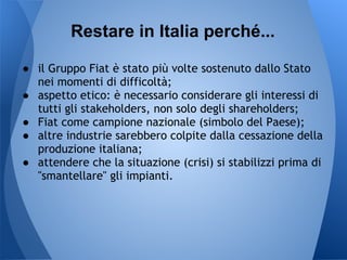 Restare in Italia perché...

● il Gruppo Fiat è stato più volte sostenuto dallo Stato
  nei momenti di difficoltà;
● aspetto etico: è necessario considerare gli interessi di
  tutti gli stakeholders, non solo degli shareholders;
● Fiat come campione nazionale (simbolo del Paese);
● altre industrie sarebbero colpite dalla cessazione della
  produzione italiana;
● attendere che la situazione (crisi) si stabilizzi prima di
  "smantellare" gli impianti.
 