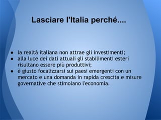 Lasciare l'Italia perché....


● la realtà italiana non attrae gli investimenti;
● alla luce dei dati attuali gli stabilimenti esteri
  risultano essere più produttivi;
● è giusto focalizzarsi sui paesi emergenti con un
  mercato e una domanda in rapida crescita e misure
  governative che stimolano l'economia.
 