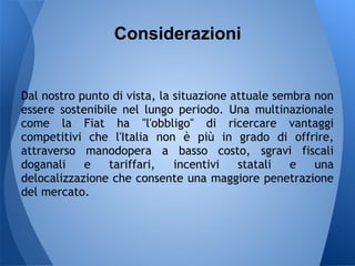 Considerazioni


Dal nostro punto di vista, la situazione attuale sembra non
essere sostenibile nel lungo periodo. Una multinazionale
come la Fiat ha "l'obbligo" di ricercare vantaggi
competitivi che l'Italia non è più in grado di offrire,
attraverso manodopera a basso costo, sgravi fiscali
doganali    e    tariffari,   incentivi   statali   e   una
delocalizzazione che consente una maggiore penetrazione
del mercato.
 