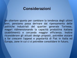 Considerazioni

Un ulteriore spunto per cambiare la tendenza degli ultimi
anni, pensiamo possa derivare dal ripensamento delle
politiche industriali del quartier generale Torinese,
magari ridimensionando la capacità produttiva italiana
(stabilimenti) e cercando maggior efficienza. Inoltre
riconsiderare gli attuali design proposti, potrebbe aiutare
a far crescere l'appeal e popolarità di Fiat in Italia ed
Europa, zone in cui ci si potrebbe consolidare in futuro.
 