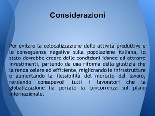 Considerazioni


Per evitare la delocalizzazione delle attività produttive e
le conseguenze negative sulla popolazione italiana, lo
stato dovrebbe creare delle condizioni idonee ad attrarre
investimenti, partendo da una riforma della giustizia che
la renda celere ed efficiente, migliorando le infrastrutture
e aumentando la flessibilità del mercato del lavoro,
rendendo consapevoli tutti i lavoratori che la
globalizzazione ha portato la concorrenza sul piano
internazionale.
 