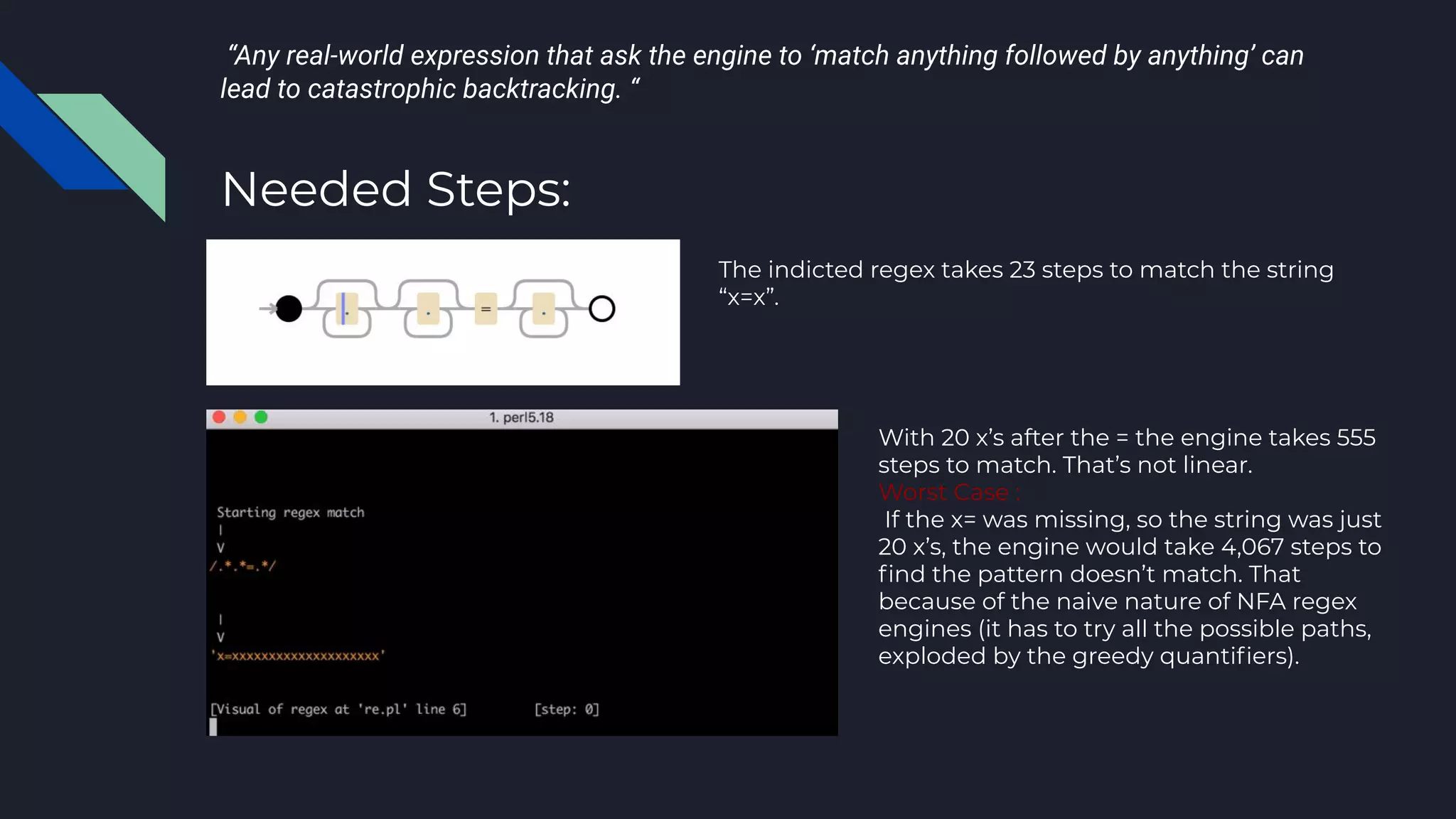 “Any real-world expression that ask the engine to ‘match anything followed by anything’ can
lead to catastrophic backtracking. “
Needed Steps:
The indicted regex takes 23 steps to match the string
“x=x”.
With 20 x’s after the = the engine takes 555
steps to match. That’s not linear.
Worst Case :
If the x= was missing, so the string was just
20 x’s, the engine would take 4,067 steps to
ﬁnd the pattern doesn’t match. That
because of the naive nature of NFA regex
engines (it has to try all the possible paths,
exploded by the greedy quantiﬁers).
 