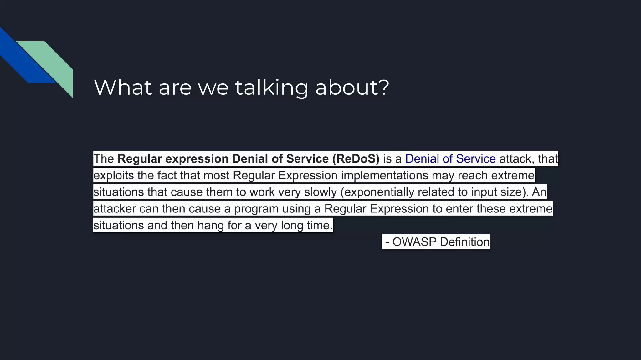 What are we talking about?
The Regular expression Denial of Service (ReDoS) is a Denial of Service attack, that
exploits the fact that most Regular Expression implementations may reach extreme
situations that cause them to work very slowly (exponentially related to input size). An
attacker can then cause a program using a Regular Expression to enter these extreme
situations and then hang for a very long time.
- OWASP Definition
 