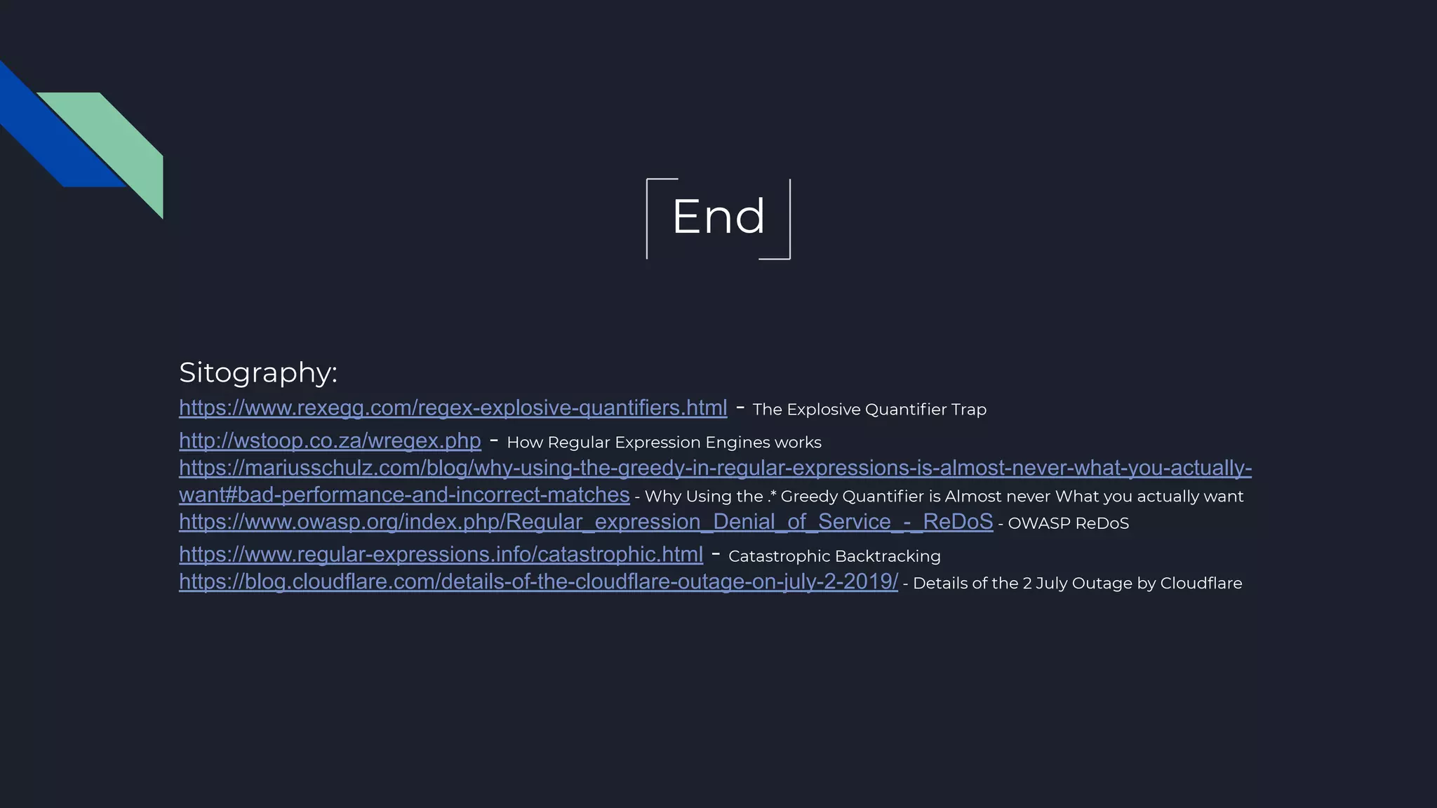 End
Sitography:
https://www.rexegg.com/regex-explosive-quantifiers.html - The Explosive Quantiﬁer Trap
http://wstoop.co.za/wregex.php - How Regular Expression Engines works
https://mariusschulz.com/blog/why-using-the-greedy-in-regular-expressions-is-almost-never-what-you-actually-
want#bad-performance-and-incorrect-matches - Why Using the .* Greedy Quantiﬁer is Almost never What you actually want
https://www.owasp.org/index.php/Regular_expression_Denial_of_Service_-_ReDoS - OWASP ReDoS
https://www.regular-expressions.info/catastrophic.html - Catastrophic Backtracking
https://blog.cloudflare.com/details-of-the-cloudflare-outage-on-july-2-2019/ - Details of the 2 July Outage by Cloudﬂare
 