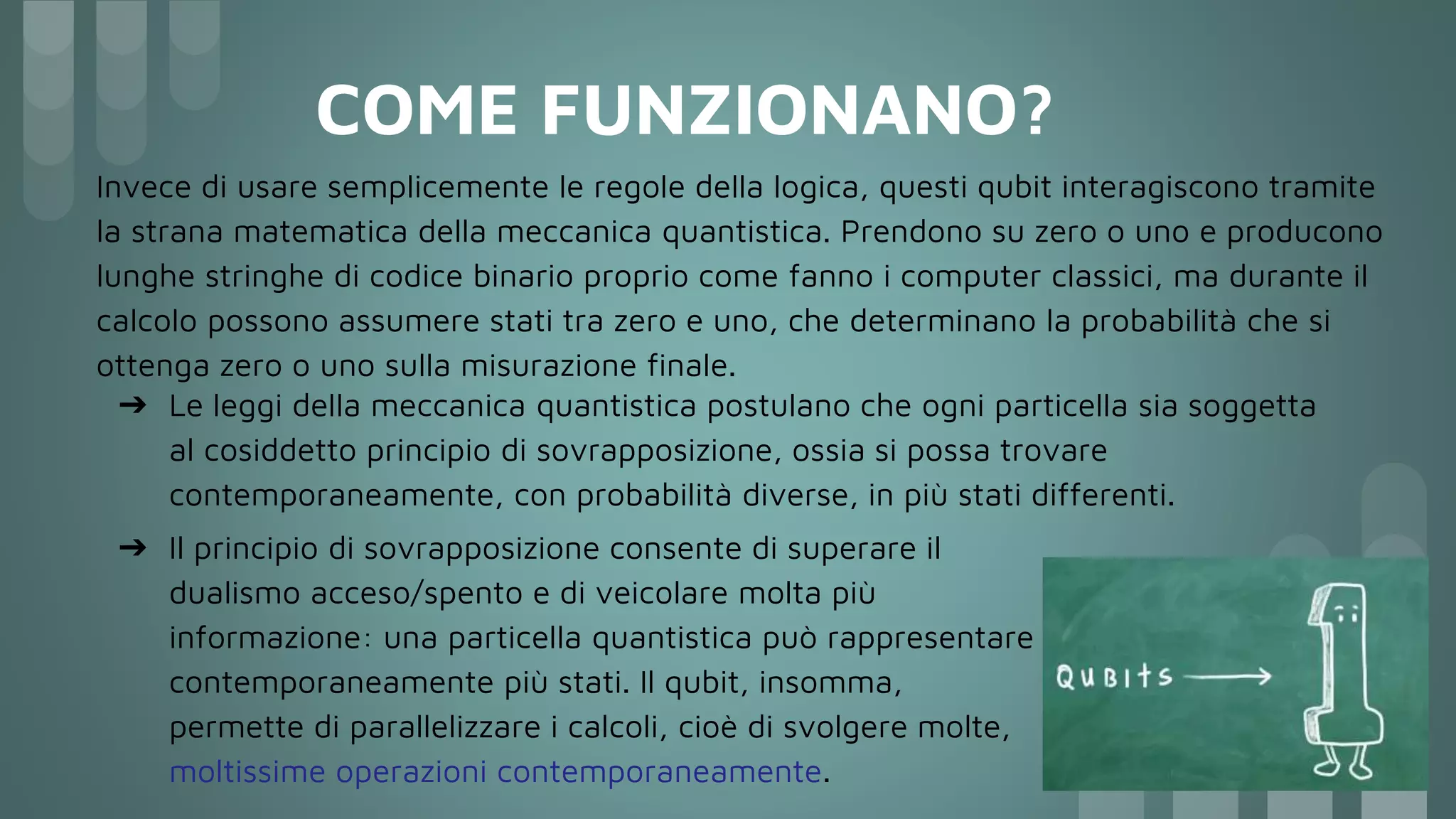 COME FUNZIONANO?
➔ Il principio di sovrapposizione consente di superare il
dualismo acceso/spento e di veicolare molta più
informazione: una particella quantistica può rappresentare
contemporaneamente più stati. Il qubit, insomma,
permette di parallelizzare i calcoli, cioè di svolgere molte,
moltissime operazioni contemporaneamente.
Invece di usare semplicemente le regole della logica, questi qubit interagiscono tramite
la strana matematica della meccanica quantistica. Prendono su zero o uno e producono
lunghe stringhe di codice binario proprio come fanno i computer classici, ma durante il
calcolo possono assumere stati tra zero e uno, che determinano la probabilità che si
ottenga zero o uno sulla misurazione finale.
➔ Le leggi della meccanica quantistica postulano che ogni particella sia soggetta
al cosiddetto principio di sovrapposizione, ossia si possa trovare
contemporaneamente, con probabilità diverse, in più stati differenti.
 
