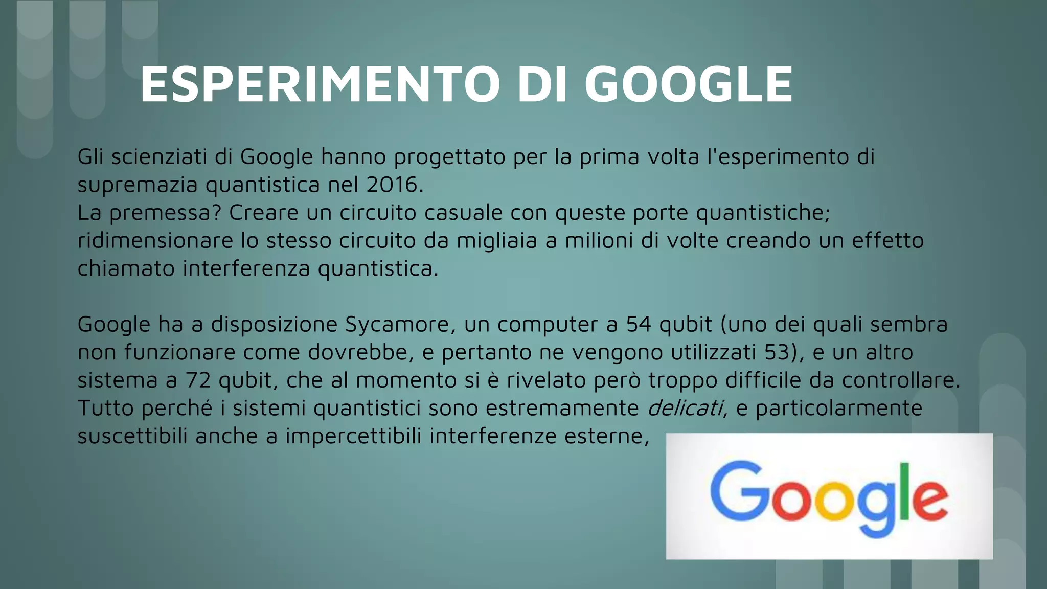 ESPERIMENTO DI GOOGLE
Gli scienziati di Google hanno progettato per la prima volta l'esperimento di
supremazia quantistica nel 2016.
La premessa? Creare un circuito casuale con queste porte quantistiche;
ridimensionare lo stesso circuito da migliaia a milioni di volte creando un effetto
chiamato interferenza quantistica.
Google ha a disposizione Sycamore, un computer a 54 qubit (uno dei quali sembra
non funzionare come dovrebbe, e pertanto ne vengono utilizzati 53), e un altro
sistema a 72 qubit, che al momento si è rivelato però troppo difficile da controllare.
Tutto perché i sistemi quantistici sono estremamente delicati, e particolarmente
suscettibili anche a impercettibili interferenze esterne,
 