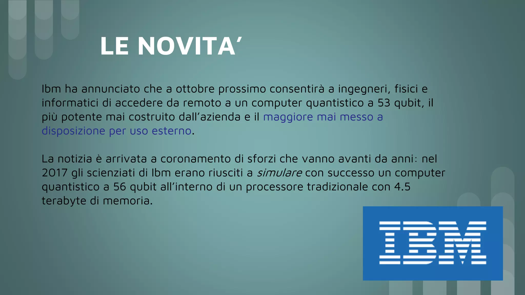 LE NOVITA’
Ibm ha annunciato che a ottobre prossimo consentirà a ingegneri, fisici e
informatici di accedere da remoto a un computer quantistico a 53 qubit, il
più potente mai costruito dall’azienda e il maggiore mai messo a
disposizione per uso esterno.
La notizia è arrivata a coronamento di sforzi che vanno avanti da anni: nel
2017 gli scienziati di Ibm erano riusciti a simulare con successo un computer
quantistico a 56 qubit all’interno di un processore tradizionale con 4.5
terabyte di memoria.
 