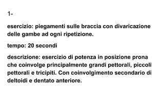 1-
esercizio: piegamenti sulle braccia con divaricazione
delle gambe ad ogni ripetizione.
tempo: 20 secondi
descrizione: esercizio di potenza in posizione prona
che coinvolge principalmente grandi pettorali, piccoli
pettorali e tricipiti. Con coinvolgimento secondario di
deltoidi e dentato anteriore.
 