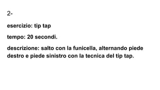 2-
esercizio: tip tap
tempo: 20 secondi.
descrizione: salto con la funicella, alternando piede
destro e piede sinistro con la tecnica del tip tap.
 
