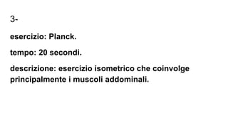 3-
esercizio: Planck.
tempo: 20 secondi.
descrizione: esercizio isometrico che coinvolge
principalmente i muscoli addominali.
 