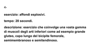 4-
esercizio: affondi esplosivi.
tempo: 20 secondi.
descrizione: esercizio che coinvolge una vasta gamma
di muscoli degli arti inferiori come ad esempio grande
gluteo, capo lungo del bicipite femorale,
semimembranoso e semitendinoso.
 