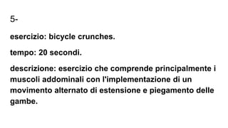 5-
esercizio: bicycle crunches.
tempo: 20 secondi.
descrizione: esercizio che comprende principalmente i
muscoli addominali con l'implementazione di un
movimento alternato di estensione e piegamento delle
gambe.
 