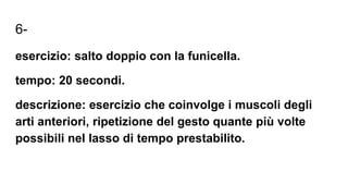 6-
esercizio: salto doppio con la funicella.
tempo: 20 secondi.
descrizione: esercizio che coinvolge i muscoli degli
arti anteriori, ripetizione del gesto quante più volte
possibili nel lasso di tempo prestabilito.
 