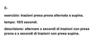 8-
esercizio: trazioni presa prona alternata a supina.
tempo: 10/5 secondi.
descrizione: alternare x secondi di trazioni con presa
prona a x secondi di trazioni con presa supina.
 
