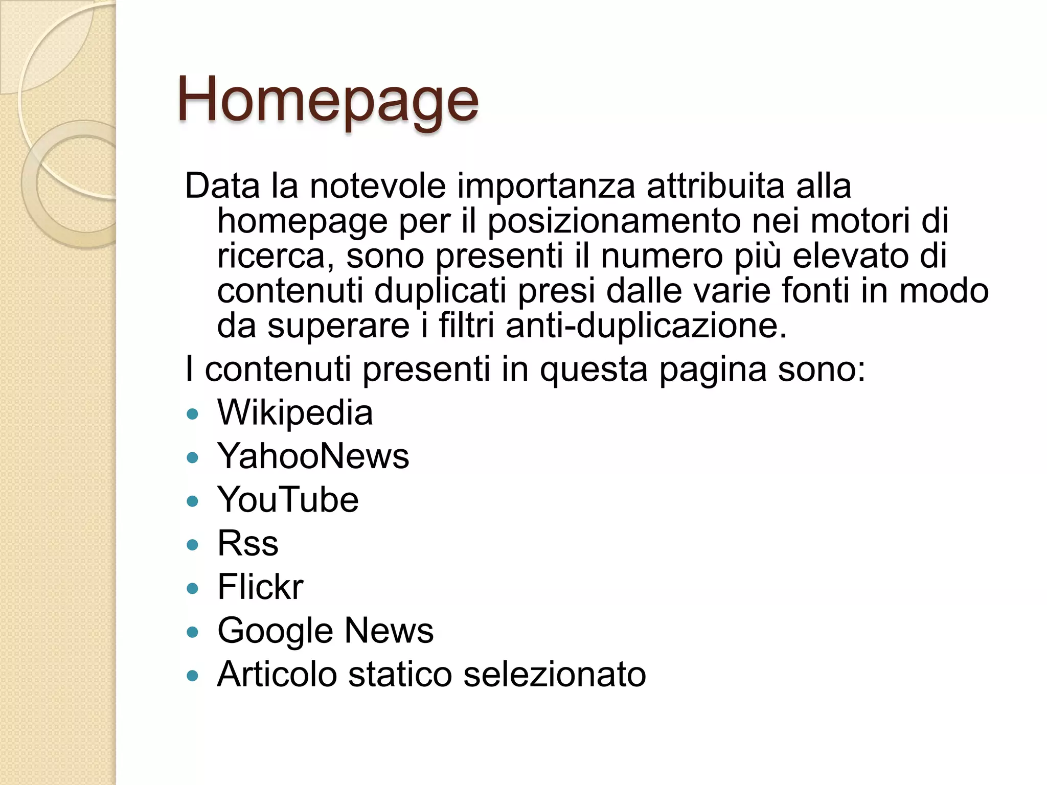 HomepageData la notevole importanza attribuita alla homepage per il posizionamento nei motori di ricerca, sono presenti il numero più elevato di contenuti duplicati presi dalle varie fonti in modo da superare i filtri anti-duplicazione.I contenuti presenti in questa pagina sono:WikipediaYahooNewsYouTubeRssFlickrGoogle NewsArticolo statico selezionato