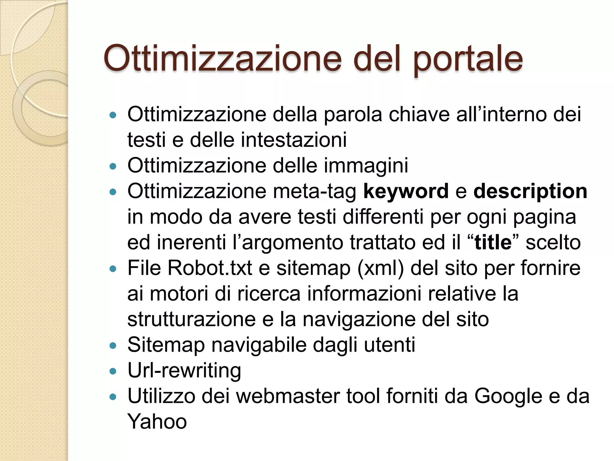 Ottimizzazione del portaleOttimizzazione della parola chiave all’interno dei testi e delle intestazioniOttimizzazione delle immaginiOttimizzazione meta-tagkeyword e description in modo da avere testi differenti per ogni pagina ed inerenti l’argomento trattato ed il “title” sceltoFile Robot.txt e sitemap (xml) del sito per fornire ai motori di ricerca informazioni relative la strutturazione e la navigazione del sitoSitemap navigabile dagli utentiUrl-rewritingUtilizzo dei webmaster tool forniti da Google e da Yahoo