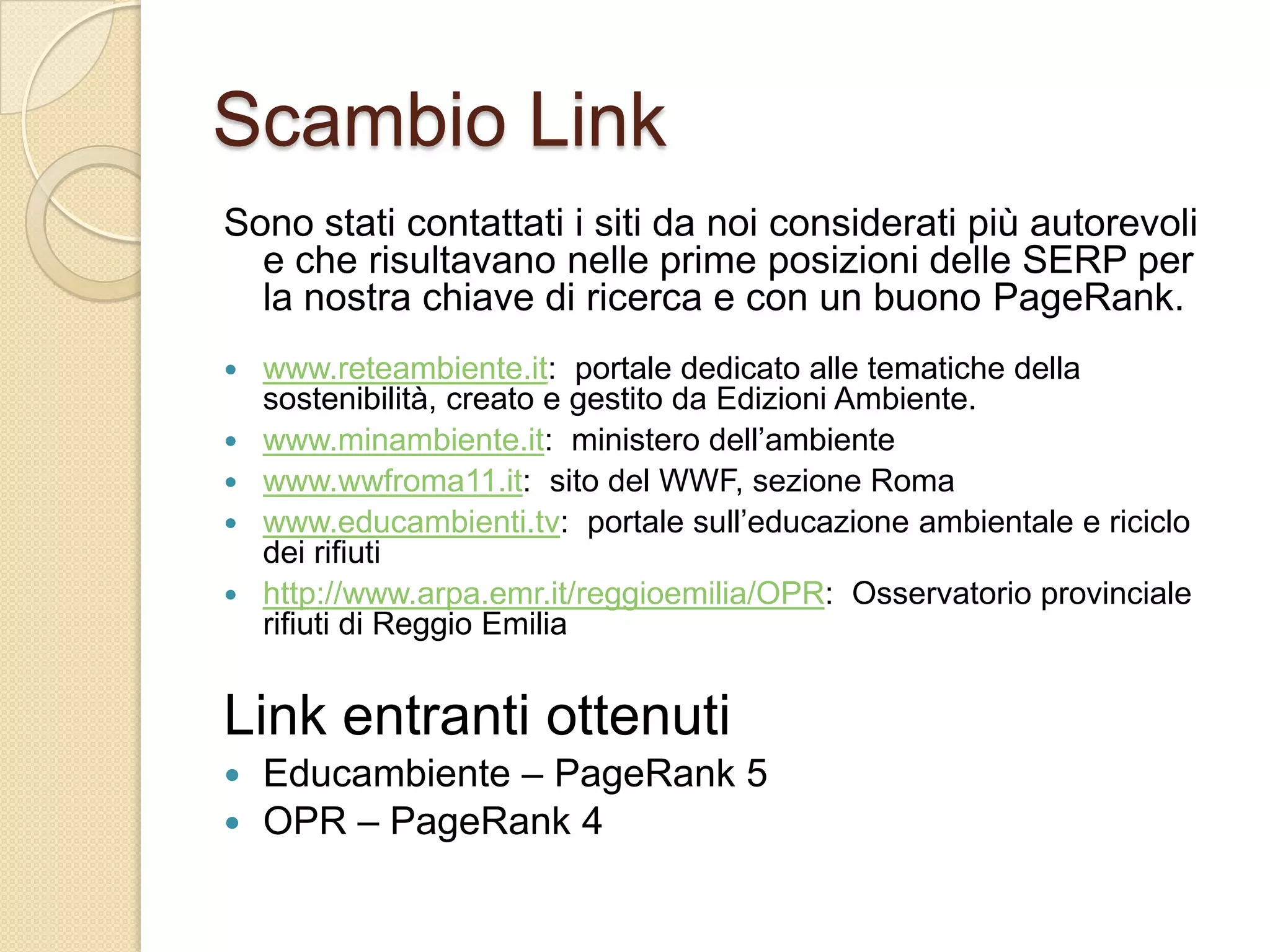 Scambio LinkSono stati contattati i siti da noi considerati più autorevoli e che risultavano nelle prime posizioni delle SERP per la nostra chiave di ricerca e con un buono PageRank.www.reteambiente.it:  portale dedicato alle tematiche della sostenibilità, creato e gestito da Edizioni Ambiente.www.minambiente.it:  ministero dell’ambientewww.wwfroma11.it:  sito del WWF, sezione Romawww.educambienti.tv:  portale sull’educazione ambientale e riciclo dei rifiutihttp://www.arpa.emr.it/reggioemilia/OPR:  Osservatorio provinciale rifiuti di Reggio Emilia Link entranti ottenutiEducambiente – PageRank 5OPR – PageRank 4