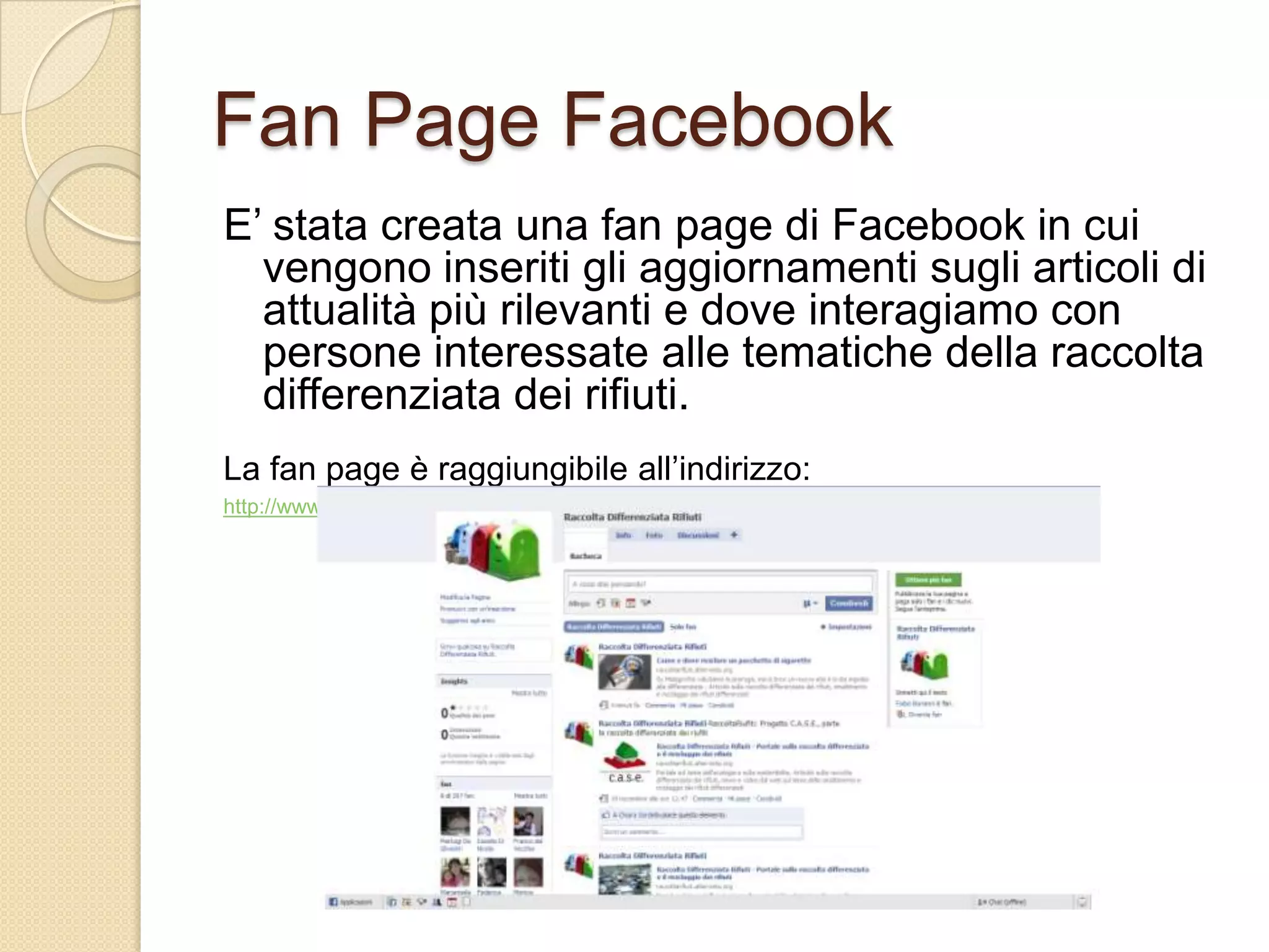 Fan PageFacebookE’ stata creata una fan page di Facebook in cui vengono inseriti gli aggiornamenti sugli articoli di attualità più rilevanti e dove interagiamo con persone interessate alle tematiche della raccolta differenziata dei rifiuti.La fan page è raggiungibile all’indirizzo:http://www.facebook.com/#/pages/Raccolta-Differenziata-Rifiuti/330136440441