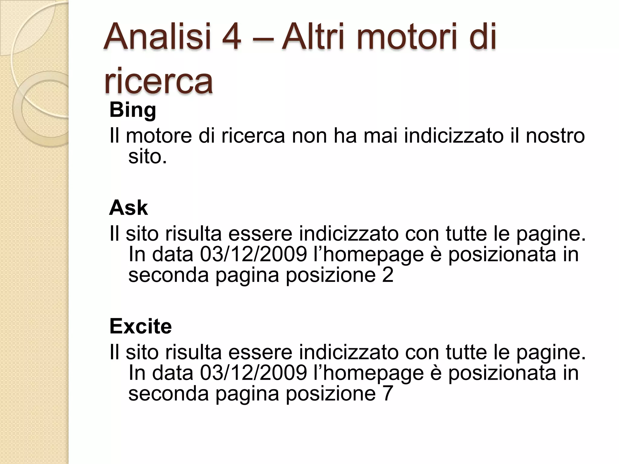 Analisi 4 – Altri motori di ricercaBingIl motore di ricerca non ha mai indicizzato il nostro sito.AskIl sito risulta essere indicizzato con tutte le pagine. In data 03/12/2009 l’homepage è posizionata in seconda pagina posizione 2ExciteIl sito risulta essere indicizzato con tutte le pagine. In data 03/12/2009 l’homepage è posizionata in seconda pagina posizione 7