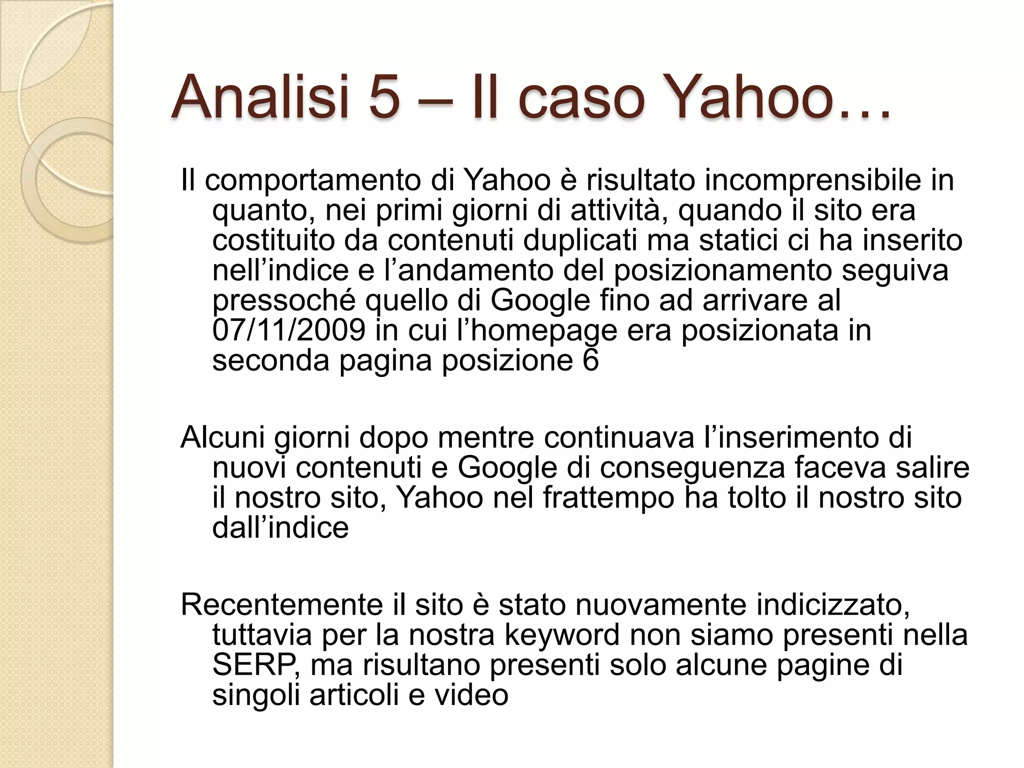 Analisi 5 – Il caso Yahoo…Il comportamento di Yahoo è risultato incomprensibile in quanto, nei primi giorni di attività, quando il sito era costituito da contenuti duplicati ma statici ci ha inserito nell’indice e l’andamento del posizionamento seguiva pressoché quello di Google fino ad arrivare al 07/11/2009 in cui l’homepage era posizionata in seconda pagina posizione 6Alcuni giorni dopo mentre continuava l’inserimento di nuovi contenuti e Google di conseguenza faceva salire il nostro sito, Yahoo nel frattempo ha tolto il nostro sito dall’indiceRecentemente il sito è stato nuovamente indicizzato, tuttavia per la nostra keyword non siamo presenti nella SERP, ma risultano presenti solo alcune pagine di singoli articoli e video