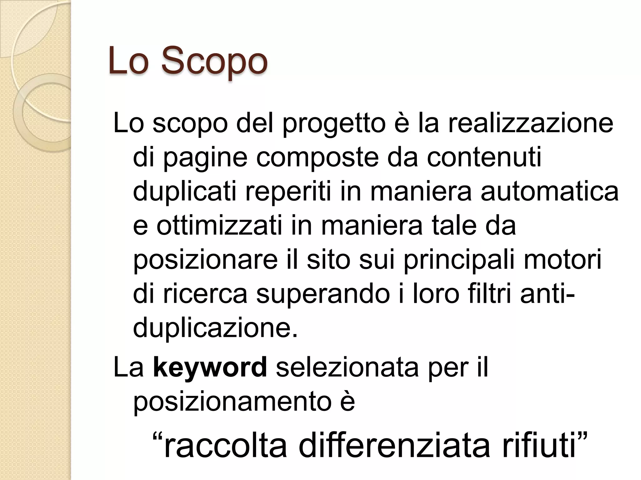 Lo ScopoLo scopo del progetto è la realizzazione di pagine composte da contenuti duplicati reperiti in maniera automatica e ottimizzati in maniera tale da posizionare il sito sui principali motori di ricerca superando i loro filtri anti-duplicazione.La keyword selezionata per il posizionamento è“raccolta differenziata rifiuti”