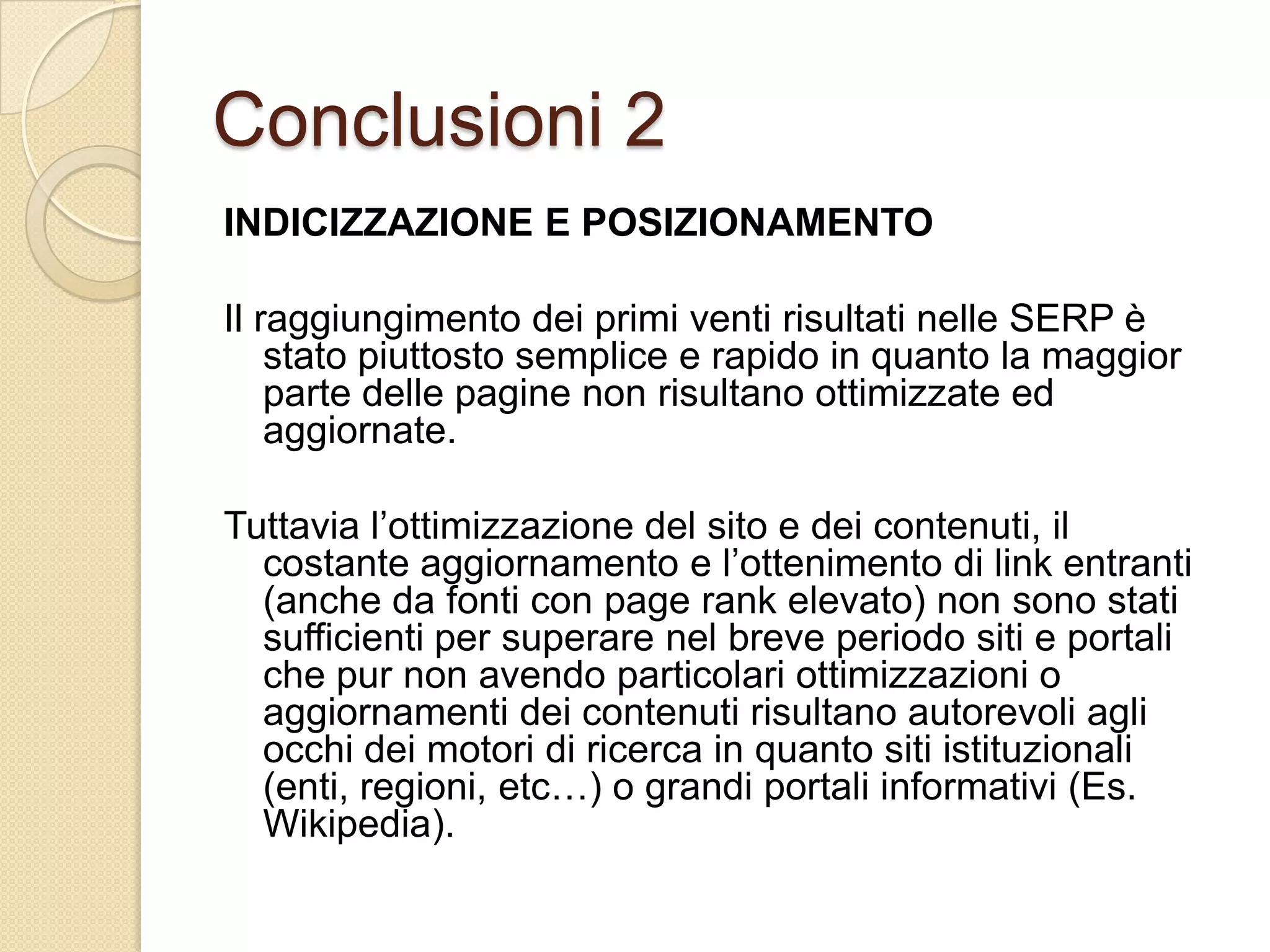 Conclusioni 2INDICIZZAZIONE E POSIZIONAMENTOIl raggiungimento dei primi venti risultati nelle SERP è stato piuttosto semplice e rapido in quanto la maggior parte delle pagine non risultano ottimizzate ed aggiornate.Tuttavia l’ottimizzazione del sito e dei contenuti, il costante aggiornamento e l’ottenimento di link entranti (anche da fonti con pagerank elevato) non sono stati sufficienti per superare nel breve periodo siti e portali che pur non avendo particolari ottimizzazioni o aggiornamenti dei contenuti risultano autorevoli agli occhi dei motori di ricerca in quanto siti istituzionali (enti, regioni, etc…) o grandi portali informativi (Es. Wikipedia).