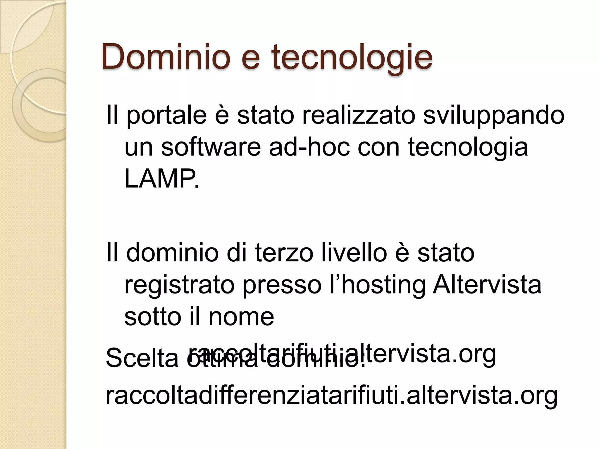 Dominio e tecnologieIl portale è stato realizzato sviluppando un software ad-hoc con tecnologia LAMP.Il dominio di terzo livello è stato registrato presso l’hosting Altervista sotto il nomeraccoltarifiuti.altervista.orgScelta ottima dominio:raccoltadifferenziatarifiuti.altervista.org
