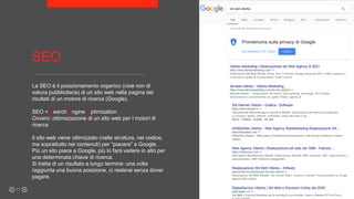 SEO
La SEO è il posizionamento organico (cioè non di
natura pubblicitaria) di un sito web nella pagina dei
risultati di un motore di ricerca (Google).
SEO = Search Engine Optimization
Ovvero: ottimizzazione di un sito web per I motori di
ricerca
Il sito web viene ottimizzato (nella struttura, nel codice,
ma soprattutto nei contenuti) per “piacere” a Google.
Più un sito piace a Google, più lo farà vedere in alto per
una determinata chiave di ricerca.
Si tratta di un risultato a lungo termine: una volta
raggiunta una buona posizione, ci resterai senza dover
pagare.
11
 