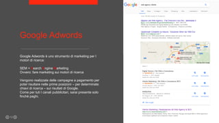 Google Adwords
Google Adwords è uno strumento di marketing per I
motori di ricerca:
SEM = Search Engine Marketing
Ovvero: fare marketing sui motori di ricerca
Vengono realizzate delle campagne a pagamento per
poter risultare nelle prime posizioni – per determinate
chiavi di ricerca – sui risultati di Google.
Come per tuti I canali pubblicitari, sarai presente solo
finchè paghi.
12
 