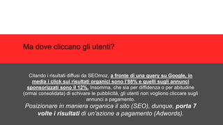 Ma dove cliccano gli utenti?
Citando i risultati diffusi da SEOmoz, a fronte di una query su Google, in
media i click sui risultati organici sono l’88% e quelli sugli annunci
sponsorizzati sono il 12%. Insomma, che sia per diffidenza o per abitudine
(ormai consolidata) di schivare le pubblicità, gli utenti non vogliono cliccare sugli
annunci a pagamento.
Posizionare in maniera organica il sito (SEO), dunque, porta 7
volte i risultati di un’azione a pagamento (Adwords).
 