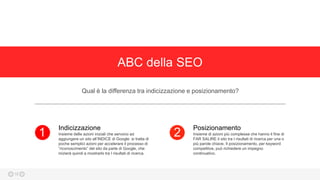 ABC della SEO
Qual è la differenza tra indicizzazione e posizionamento?
Insieme delle azioni iniziali che servono ad
aggiungere un sito all’INDICE di Google: si tratta di
poche semplici azioni per accelerare il processo di
“riconoscimento” del sito da parte di Google, che
inizierà quindi a mostrarlo tra I risultati di ricerca.
Indicizzazione
1 Insieme di azioni più complesse che hanno il fine di
FAR SALIRE il sito tra I risultati di ricerca per una o
più parole chiave. Il posizionamento, per keyword
competitive, può richiedere un impegno
continuativo.
Posizionamento
2
16
 