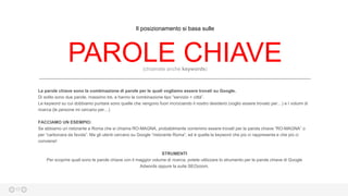 17
PAROLE CHIAVE(chiamate anche keywords)
Le parole chiave sono la combinazione di parole per le quali vogliamo essere trovati su Google.
Di solito sono due parole, massimo tre, e hanno la combinazione tipo “servizio + città”.
Le keyword su cui dobbiamo puntare sono quelle che vengono fuori incrociando il nostro desiderio (voglio essere trovato per…) e I volumi di
ricerca (le persone mi cercano per…)
FACCIAMO UN ESEMPIO:
Se abbiamo un ristorante a Roma che si chiama RO-MAGNA, probabilmente vorremmo essere trovatI per la parola chiave “RO-MAGNA” o
per “carbonara da favola”. Ma gli utenti cercano su Google “ristorante Roma”, ed è quella la keyword che più ci rappresenta e che più ci
conviene!
STRUMENTI
Per scoprire quali sono le parole chiave con il maggior volume di ricerca, potete utilizzare lo strumento per le parole chiave di Google
Adwords oppure la suite SEOzoom.
Il posizionamento si basa sulle
 