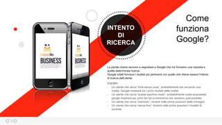 18
INTENTO
DI
RICERCA
ESEMPI:
- Un utente che cerca “torta senza uova”, probabilmente sta cercando una
ricetta: Google mostrerà tra I primi risultati delle ricette;
- Un utente che cerca “scarpe sportive rosse”, probabilmente vuole acquistarle:
google mostrerà per primi dei siti e-commerce che vendono quel prodotto;
- Un utente che cerca “tramonto”, troverà nelle prime posizioni delle immagini.
- Un utente che cerca “senza fine”, troverà nelle prime posizioni I risultati di
youtube.
Le parole chiave servono a segnalare a Google che noi forniamo una risposta a
quella determinata ricerca.
Google infatti fornisce I risultati più pertinenti con quello che ritiene essere l’intento
di ricerca dell’utente.
Come
funziona
Google?
 