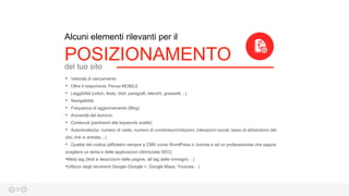 20
Alcuni elementi rilevanti per il
POSIZIONAMENTOdel tuo sito
• Velocità di caricamento
• Oltre il responsive: Pensa MOBILE
• Leggibilità (colori, testo, titoli, paragrafi, elenchi, grassetti…)
• Navigabilità
• Frequenza di aggiornamento (Blog)
• Anzianità del dominio
• Contenuti (pertinenti alle keywords scelte)
• Autorevolezza: numero di visite, numero di condivisioni/citazioni, interazioni social, tasso di abbandono del
sito, link in entrata…)
• Qualità del codice (affidatevi sempre a CMS come WordPress o Joomla e ad un professionista che sappia
scegliere un tema e delle applicazioni ottimizzate SEO)
•Meta tag (titoli e descrizioni delle pagine, alt tag delle immagini…)
•Utilizzo degli strumenti Google (Google +, Google Maps, Youtube…)
 