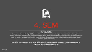 DEFINIZIONE
Il search engine marketing (SEM), conosciuto anche come search marketing, è il ramo del web marketing che si
applica ai motori di ricerca, ovvero comprende tutte le attività atte a generare traffico qualificato verso un determinato sito
web. Lo scopo è portare al sito, tramite i motori di ricerca, il maggior numero di visitatori realmente interessati ai suoi
contenuti. (fonte: Wikipedia)
La SEM comprende anche la SEO, di cui abbiamo già parlato. Vediamo adesso la
PAID SEARCH in chiave SEM.
21
4. SEM
 