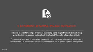 Il Social Media Marketing e il Content Marketing sono degli strumenti di marketing
potentissimi, ma spesso sottovalutati (maltrattati?) perchè alla portata di tutti.
Come tutti gli strumenti di marketing, vanno utilizzati con metodo e inquadrati all’interno di
una strategia. Un loro cattivo utilizzo può danneggiarci più di quanto si possa immaginare!
23
4. STRUMENTI DI MARKETING SOTTOVALUTATI
 