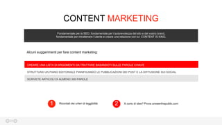 25
CONTENT MARKETING
Fondamentale per la SEO, fondamentale per l’autorevolezza del sito e del vostro brand,
fondamentale per intrattenere l’utente e creare una relazione con lui: CONTENT IS KING.
CREARE UNA LISTA DI ARGOMENTI DA TRATTARE BASANDOTI SULLE PAROLE CHIAVE
STRUTTURA UN PIANO EDITORIALE PIANIFICANDO LE PUBBLICAZIONI DEI POST E LA DIFFUSIONE SUI SOCIAL
SCRIVETE ARTICOLI DI ALMENO 300 PAROLE
Ricordati dei criteri di leggibilità1 A corto di idee? Prova answerthepublic.com2
Alcuni suggerimenti per fare content marketing:
 