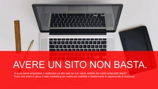 AVERE UN SITO NON BASTA.
A cosa serve acquistare o realizzare un sito web se non viene visitato dai nostri potenziali clienti?
Ecco che entra in gioco il web marketing per avere più visibilità e trasformarla in opportunità di business.
 