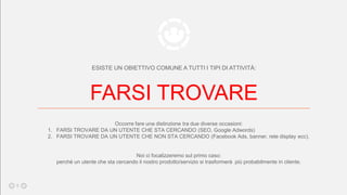 ESISTE UN OBIETTIVO COMUNE A TUTTI I TIPI DI ATTIVITÀ:
FARSI TROVARE
Occorre fare una distinzione tra due diverse occasioni:
1. FARSI TROVARE DA UN UTENTE CHE STA CERCANDO (SEO, Google Adwords)
2. FARSI TROVARE DA UN UTENTE CHE NON STA CERCANDO (Facebook Ads, banner, rete display ecc).
Noi ci focalizzeremo sul primo caso:
perchè un utente che sta cercando il nostro prodotto/servizio si trasformerà più probabilmente in cliente.
8
 