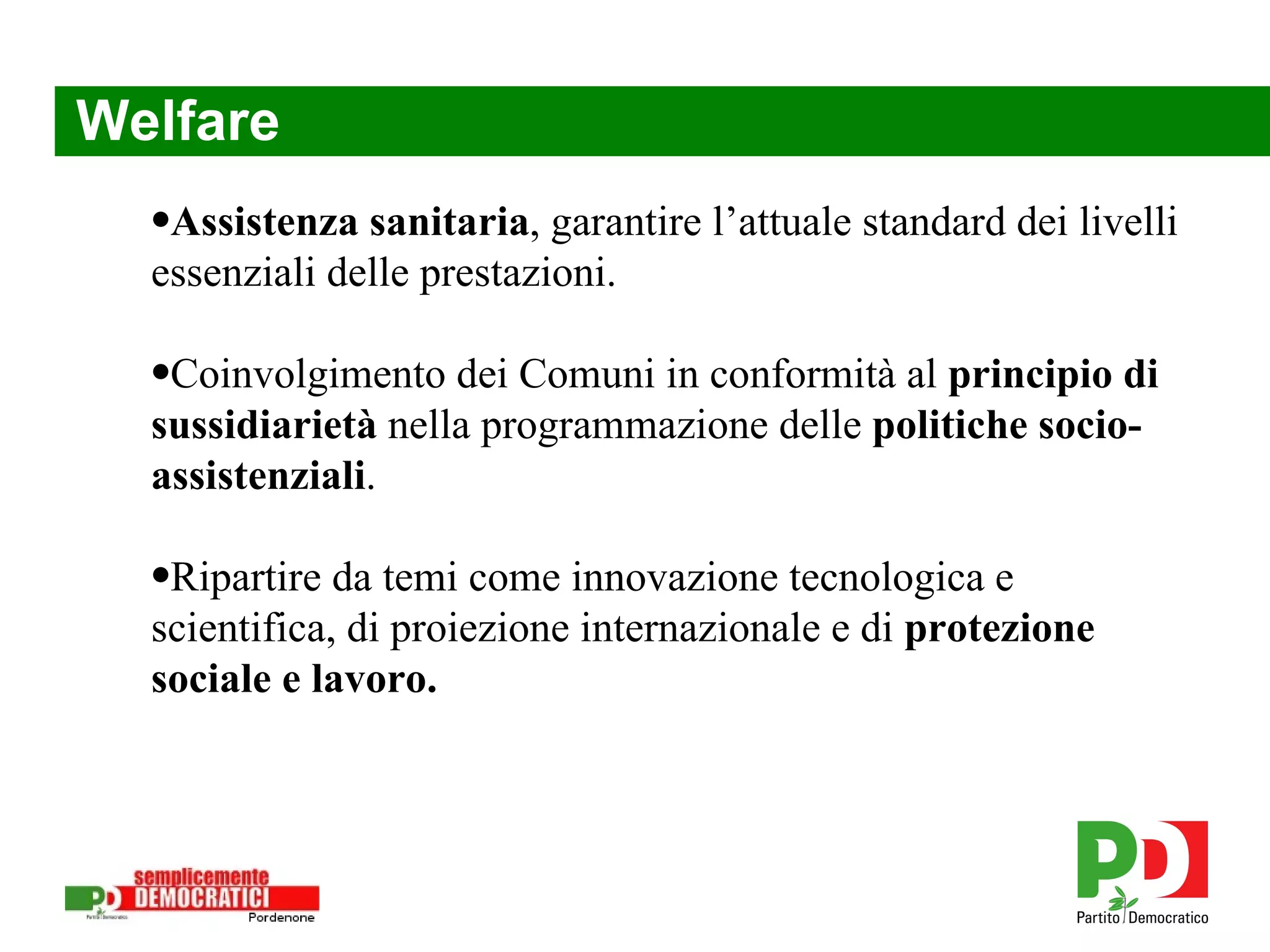 Welfare Assistenza sanitaria , garantire l’attuale standard dei livelli essenziali delle prestazioni. Ripartire da temi come innovazione tecnologica e scientifica, di proiezione internazionale e di  protezione sociale e lavoro. Coinvolgimento dei Comuni in conformità al  principio di sussidiarietà  nella programmazione delle  politiche socio-assistenziali . 