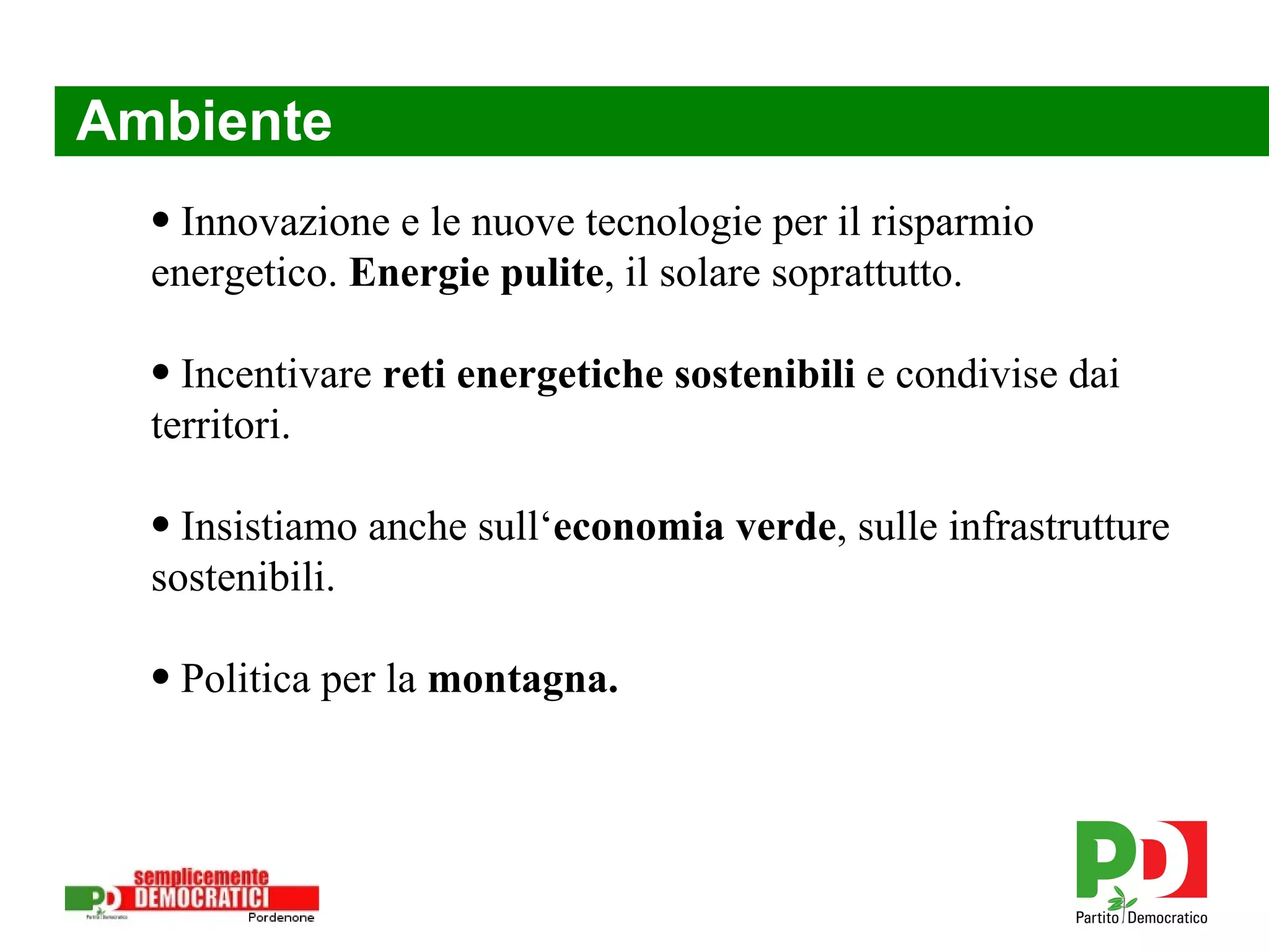 Ambiente Innovazione e le nuove tecnologie per il risparmio energetico.  Energie pulite , il solare soprattutto.  Incentivare  reti energetiche sostenibili  e condivise dai territori. Insistiamo anche sull‘ economia verde , sulle infrastrutture sostenibili. Politica per la  montagna. 
