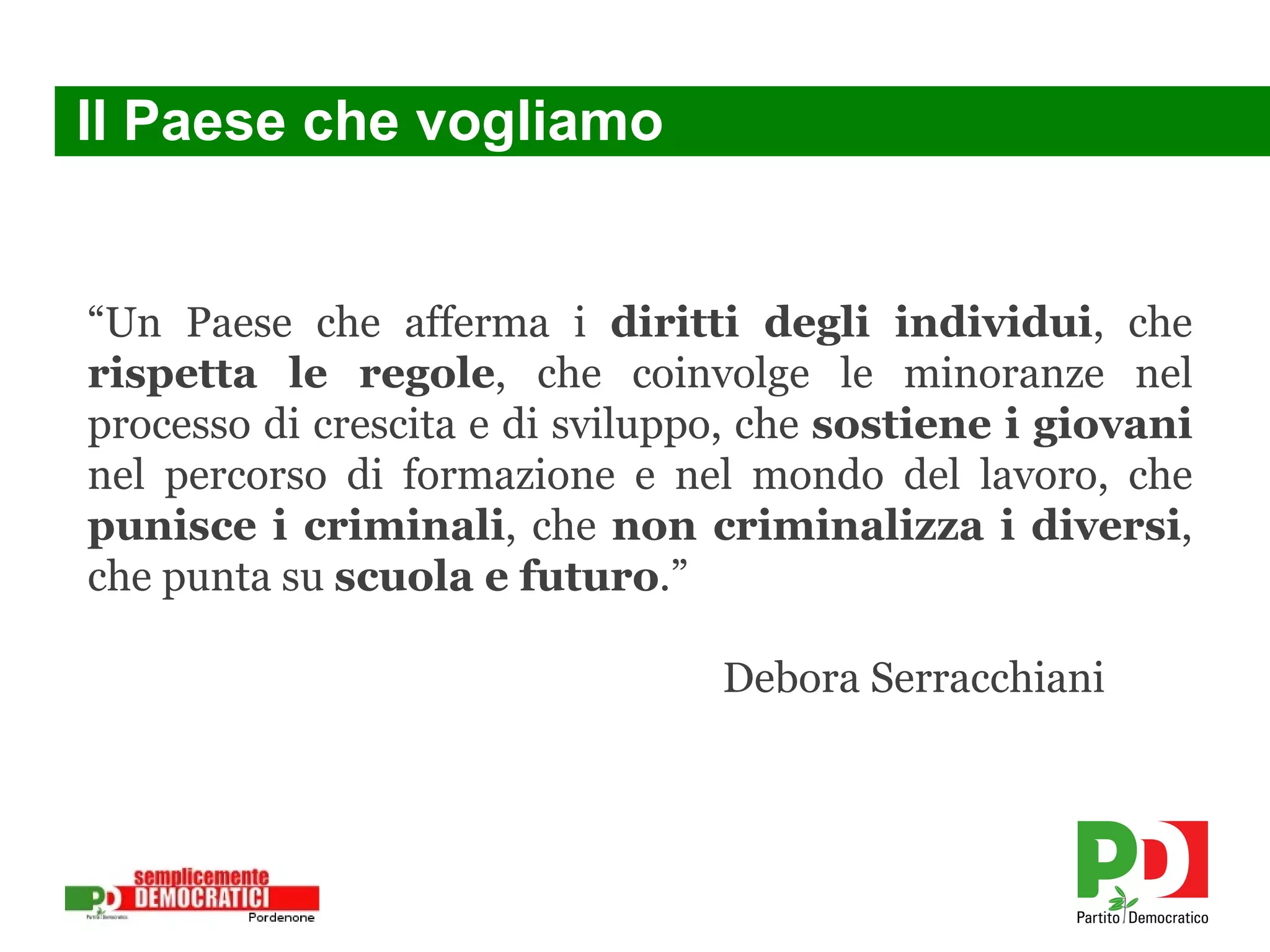 Il Paese che vogliamo “ Un Paese che afferma i  diritti degli individui , che  rispetta le regole , che coinvolge le minoranze nel processo di crescita e di sviluppo, che  sostiene i giovani  nel percorso di formazione e nel mondo del lavoro, che  punisce i criminali , che  non criminalizza i diversi , che punta su  scuola e futuro .” Debora Serracchiani 