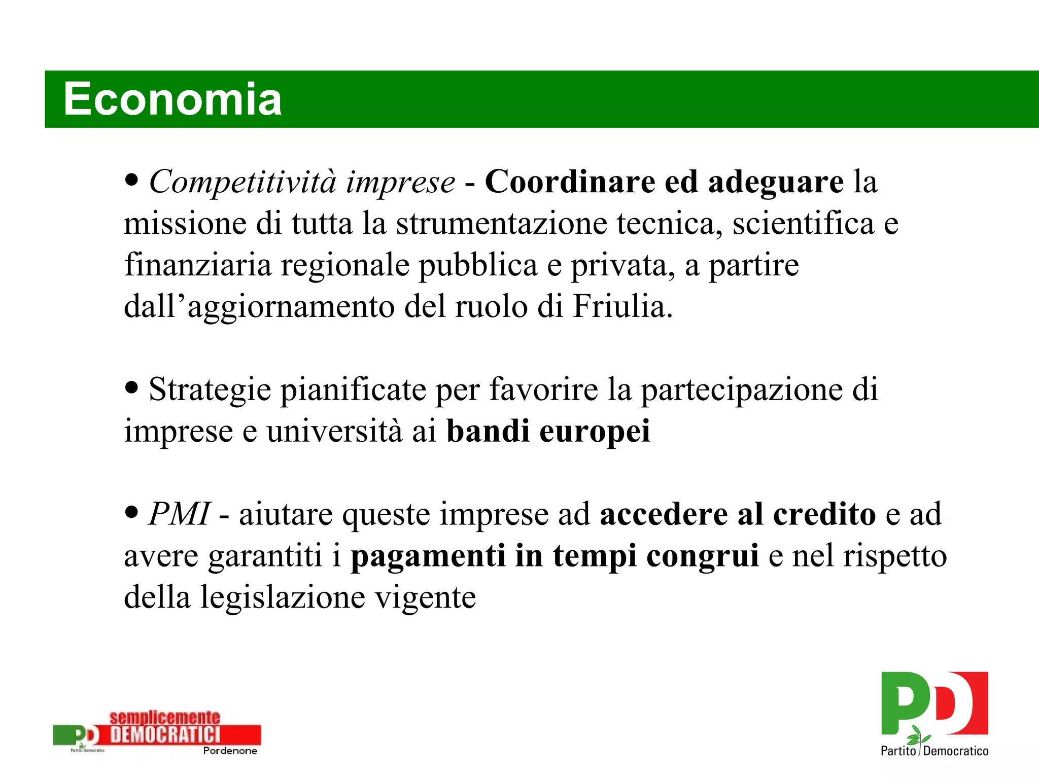 Economia Competitività imprese  -  Coordinare ed adeguare  la missione di tutta la strumentazione tecnica, scientifica e finanziaria regionale pubblica e privata, a partire dall’aggiornamento del ruolo di Friulia. Strategie pianificate per favorire la partecipazione di imprese e università ai  bandi europei PMI  - aiutare queste imprese ad  accedere al credito  e ad avere garantiti i  pagamenti in tempi congrui  e nel rispetto della legislazione vigente 