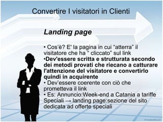 Convertire I visitatori in Clienti Landing page Cos’è? E' la pagina in cui “atterra” il visitatore che ha “ cliccato” sul link Dev'essere scritta e strutturata secondo dei metodi provati che riecano a catturare l'attenzione del visitatore e convertirlo quindi in acquirente • Dev’essere coerente con ciò che prometteva il link •  Es: Annuncio:Week-end a Catania a tariffe Speciali -> landing page:sezione del sito dedicata ad offerte speciali 