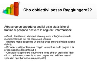 Attraverso un opportuna analisi delle statistiche di traffico si possono ricavare le seguenti informazioni: –  Quali utenti hanno visitato il sito e quante volte(attraverso la memorizzazione del file cookie o ip utente) –  Il tempo medio speso da un utente unico su una singola pagina del sito –  Browser usati(per tarare al meglio la struttura delle pagine e la presentazione dei contenuti ) –  Click rate(rapporto tra il numero di volte che un utente ha fatto clic su un banner presente su una pagina web ed il numero di volte che quel banner è stato caricato) Cho obbiettivi posso Raggiungere?? 