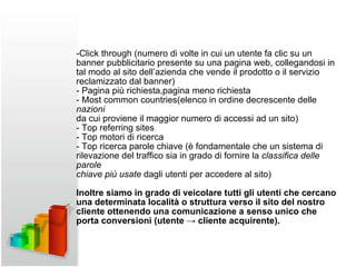 -Click through (numero di volte in cui un utente fa clic su un banner pubblicitario presente su una pagina web, collegandosi in tal modo al sito dell’azienda che vende il prodotto o il servizio reclamizzato dal banner) - Pagina più richiesta,pagina meno richiesta -  Most common countries(elenco in ordine decrescente delle  nazioni da cui proviene il maggior numero di accessi ad un sito) - Top referring sites - Top motori di ricerca - Top ricerca parole chiave (è fondamentale che un sistema di rilevazione del traffico sia in grado di fornire la  classifica delle parole chiave più usate  dagli utenti per accedere al sito) Inoltre siamo in grado di veicolare tutti gli utenti che cercano una determinata località o struttura verso il sito del nostro cliente ottenendo una comunicazione a senso unico che porta conversioni (utente -> cliente acquirente). 