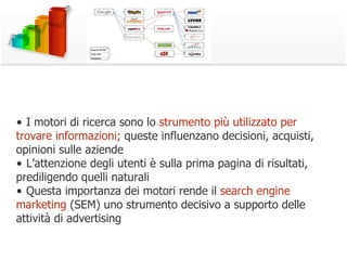 •  I motori di ricerca sono lo  strumento più utilizzato per trovare informazioni;  queste influenzano decisioni, acquisti, opinioni sulle aziende •  L’attenzione degli utenti è sulla prima pagina di risultati, prediligendo quelli naturali •  Questa importanza dei motori rende il  search engine marketing  (SEM) uno strumento decisivo a supporto delle attività di advertising 